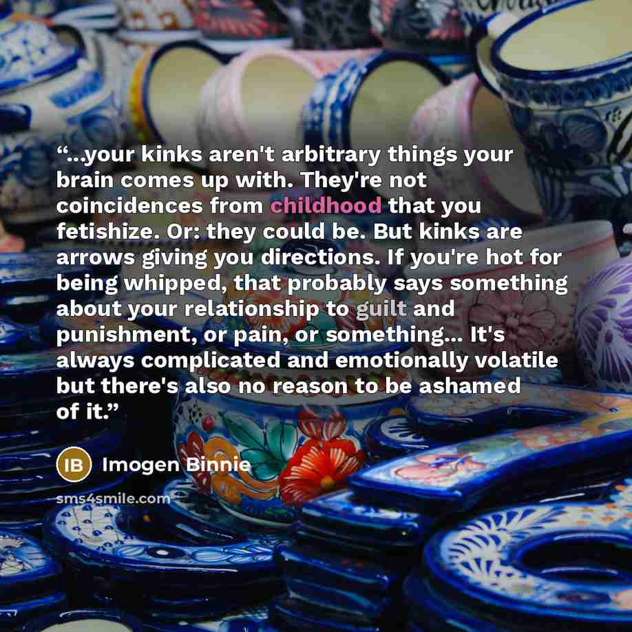 “...your kinks aren't arbitrary things your brain comes up with. They're not coincidences from childhood that you fetishize. Or: they could be. But kinks are arrows giving you directions. If you're hot for being whipped, that probably says something about your relationship to guilt and punishment…” quote by Imogen Binnie