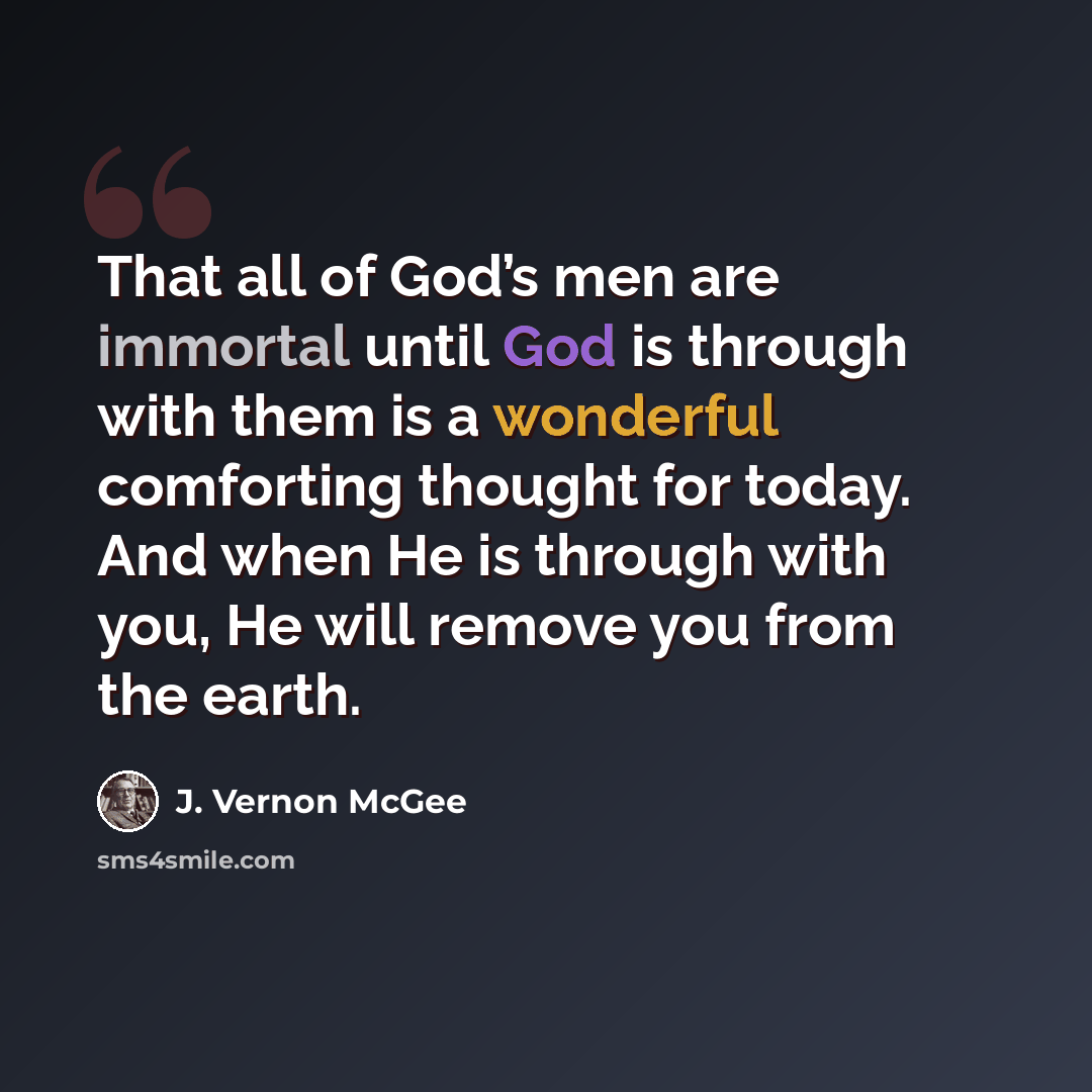 “That all of God’s men are immortal until God is through with them is a wonderful comforting thought for today. And when He is through with you, He will remove you from the earth.” quote by J. Vernon McGee