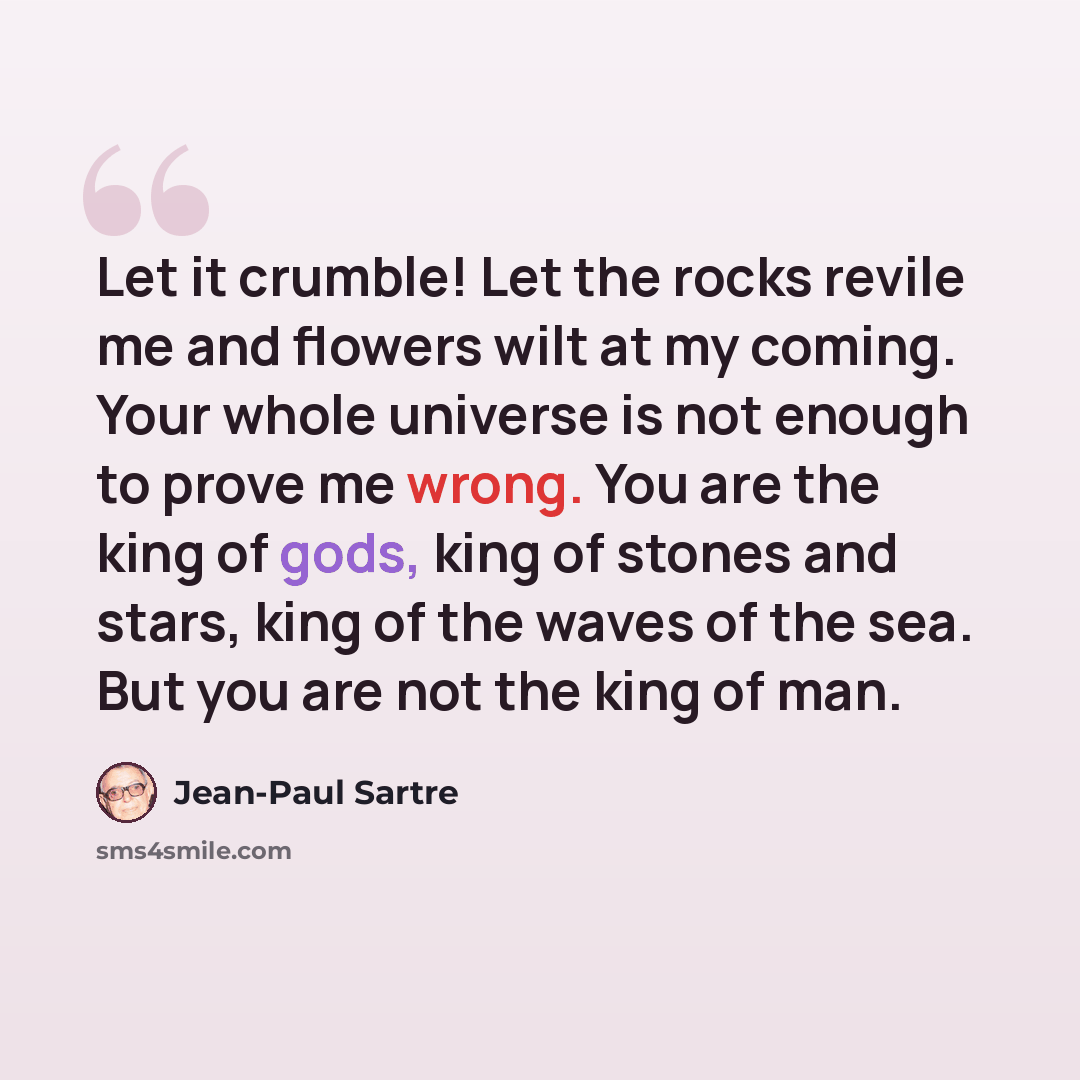 “Let it crumble! Let the rocks revile me and flowers wilt at my coming. Your whole universe is not enough to prove me wrong. You are the king of gods, king of stones and stars, king of the waves of the sea. But you are not the king of man.” quote by Jean-Paul Sartre
