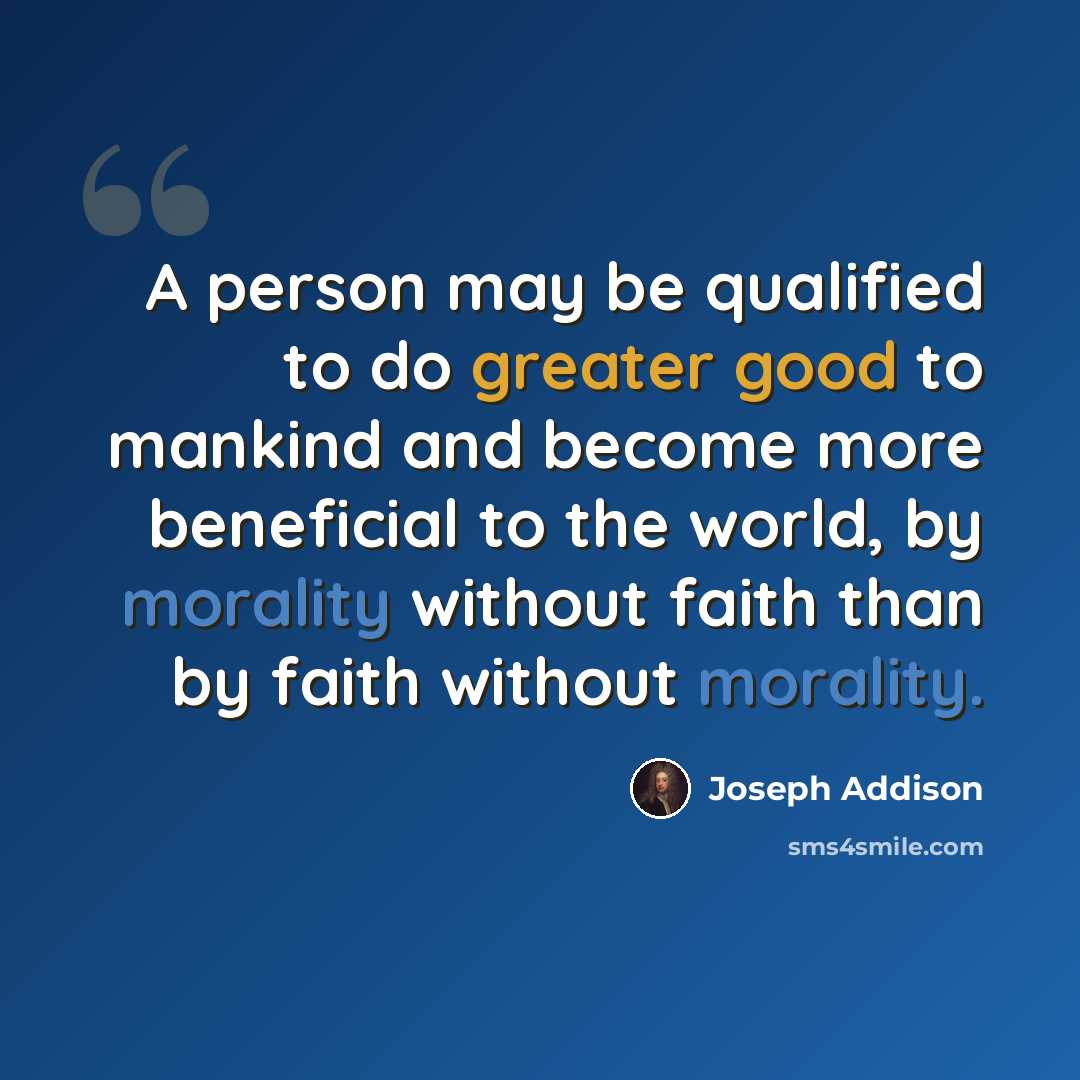 “A person may be qualified to do greater good to mankind and become more beneficial to the world, by morality without faith than by faith without morality.” quote by Joseph Addison