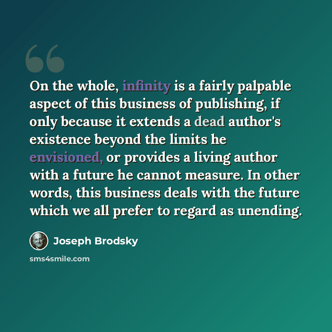 “On the whole, infinity is a fairly palpable aspect of this business of publishing, if only because it extends a dead author's existence beyond the limits he envisioned, or provides a living author with a future he cannot measure. In other words, this business deals with the future which we all…” quote by Joseph Brodsky