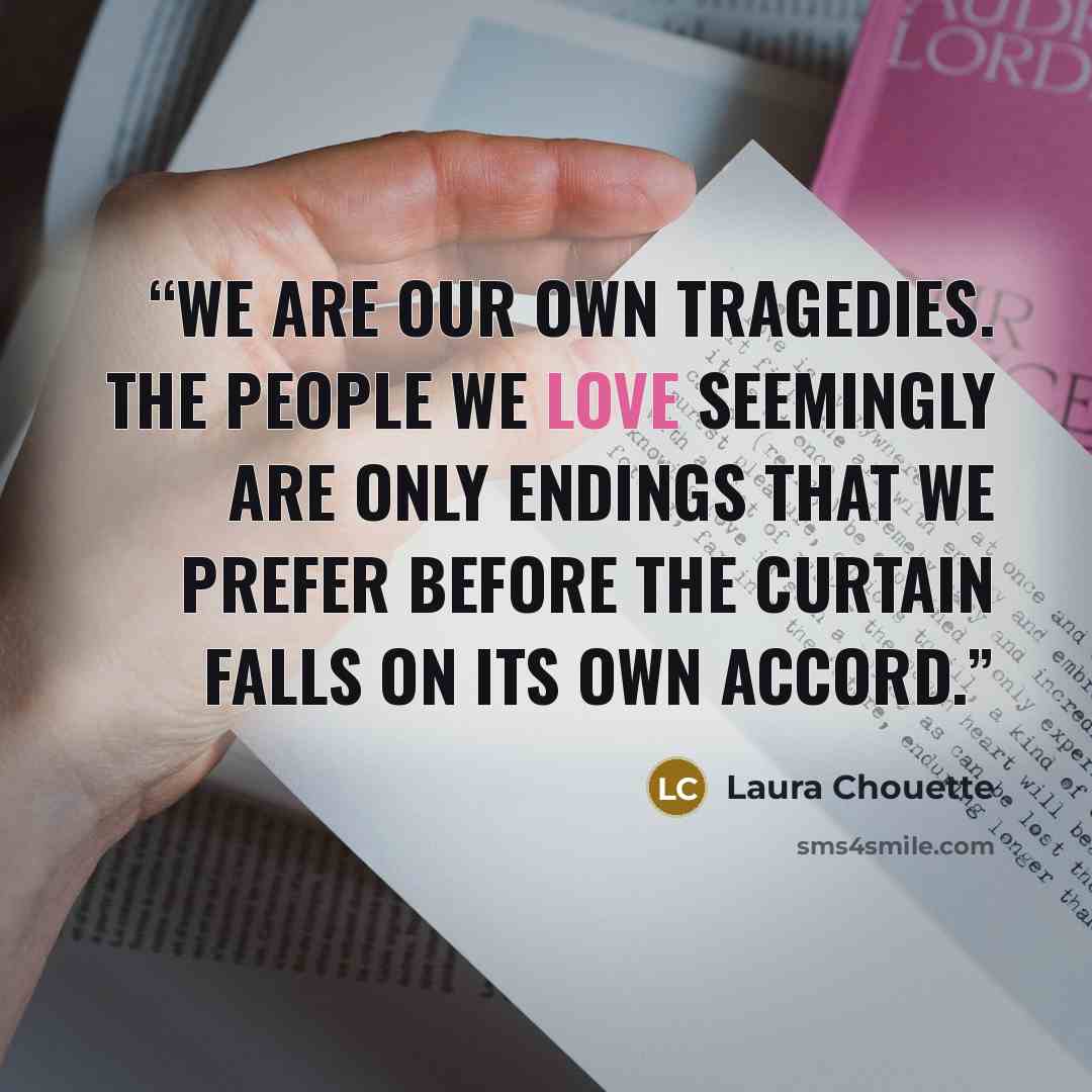 “We are our own tragedies. The people we love seemingly are only endings that we prefer before the curtain falls on its own accord.” quote by Laura Chouette
