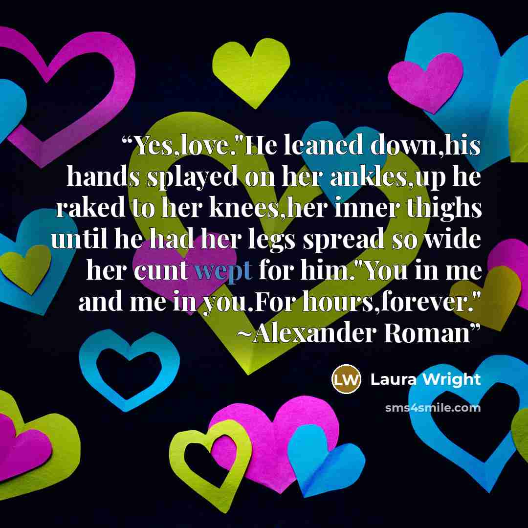 “Yes,love."He leaned down,his hands splayed on her ankles,up he raked to her knees,her inner thighs until he had her legs spread so wide her cunt wept for him."You in me and me in you.For hours,forever." ~Alexander Roman” quote by Laura Wright
