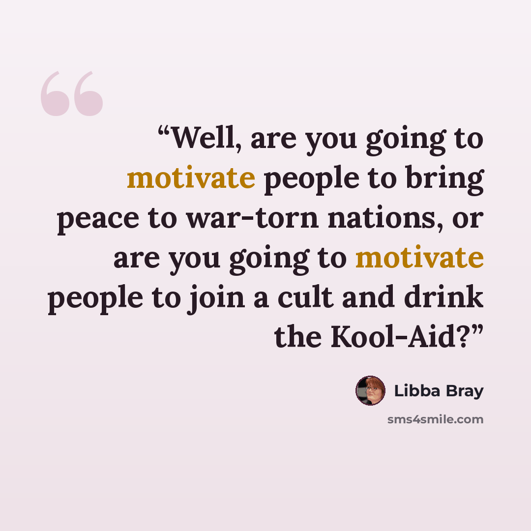 “Well, are you going to motivate people to bring peace to war-torn nations, or are you going to motivate people to join a cult and drink the Kool-Aid?” quote by Libba Bray