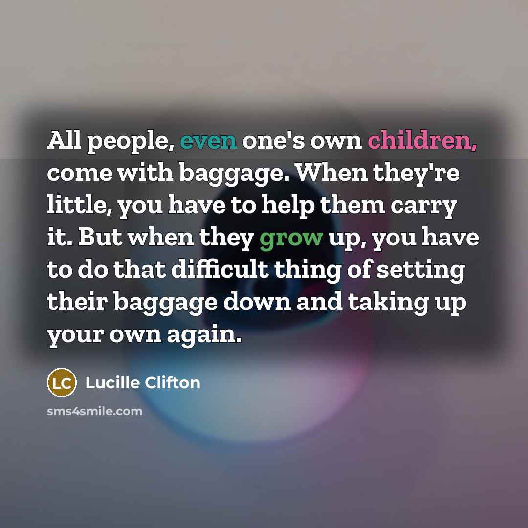 “All people, even one's own children, come with baggage. When they're little, you have to help them carry it. But when they grow up, you have to do that difficult thing of setting their baggage down and taking up your own again.” quote by Lucille Clifton
