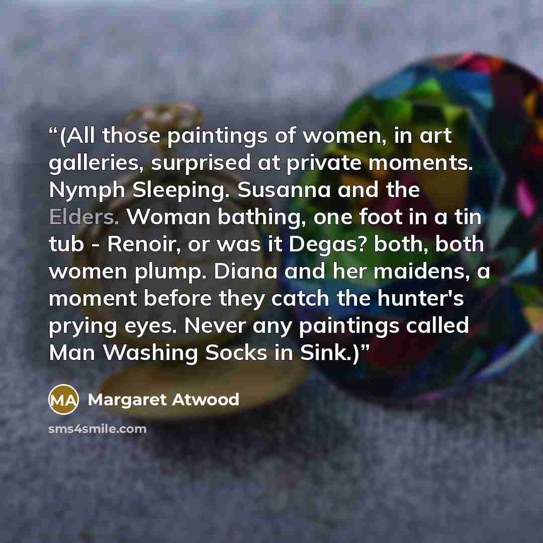 “(All those paintings of women, in art galleries, surprised at private moments. Nymph Sleeping. Susanna and the Elders. Woman bathing, one foot in a tin tub - Renoir, or was it Degas? both, both women plump. Diana and her maidens, a moment before they catch the hunter's prying eyes. Never any…” quote by Margaret Atwood