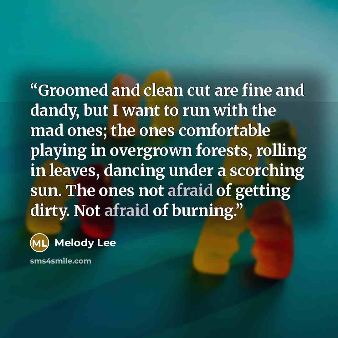 “Groomed and clean cut are fine and dandy, but I want to run with the mad ones; the ones comfortable playing in overgrown forests, rolling in leaves, dancing under a scorching sun. The ones not afraid of getting dirty. Not afraid of burning.” quote by Melody Lee