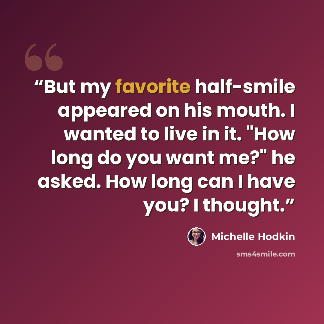 “But my favorite half-smile appeared on his mouth. I wanted to live in it. "How long do you want me?" he asked. How long can I have you? I thought.” quote by Michelle Hodkin