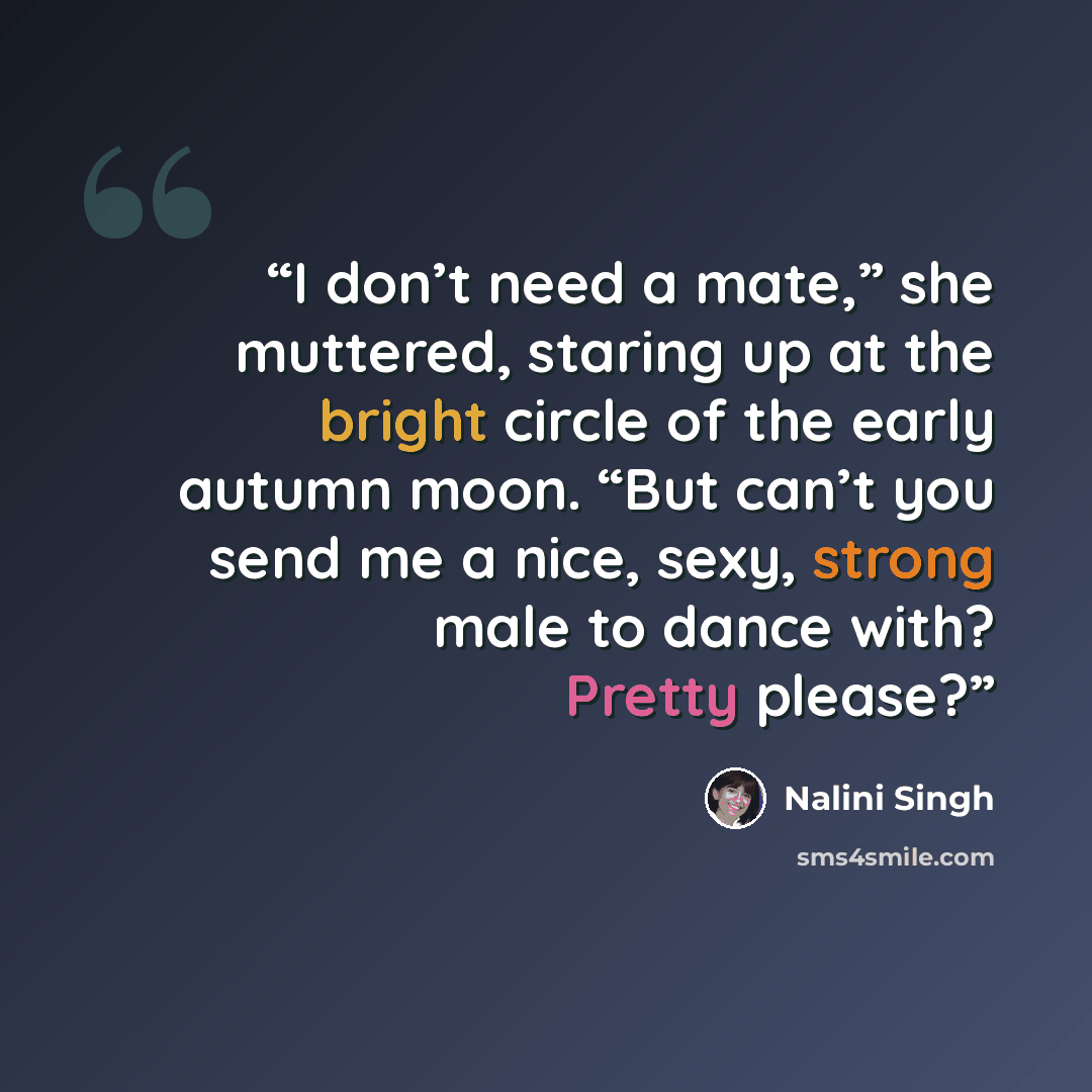 “I don’t need a mate,” she muttered, staring up at the bright circle of the early autumn moon. “But can’t you send me a nice, sexy, strong male to dance with? Pretty please?” quote by Nalini Singh