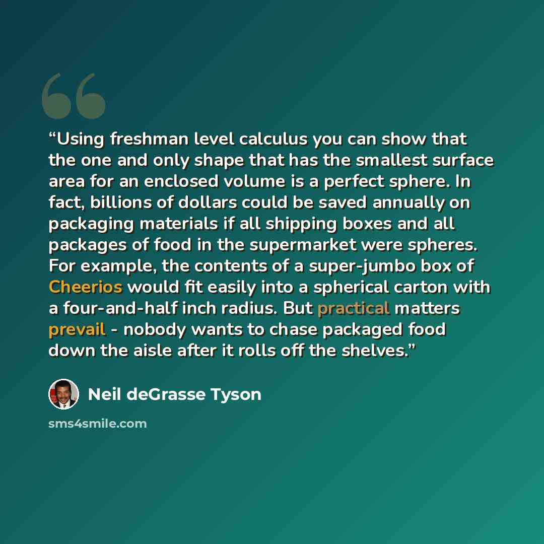 “Using freshman level calculus you can show that the one and only shape that has the smallest surface area for an enclosed volume is a perfect sphere. In fact, billions of dollars could be saved annually on packaging materials if all shipping boxes and all packages of food in the supermarket were…” quote by Neil deGrasse Tyson