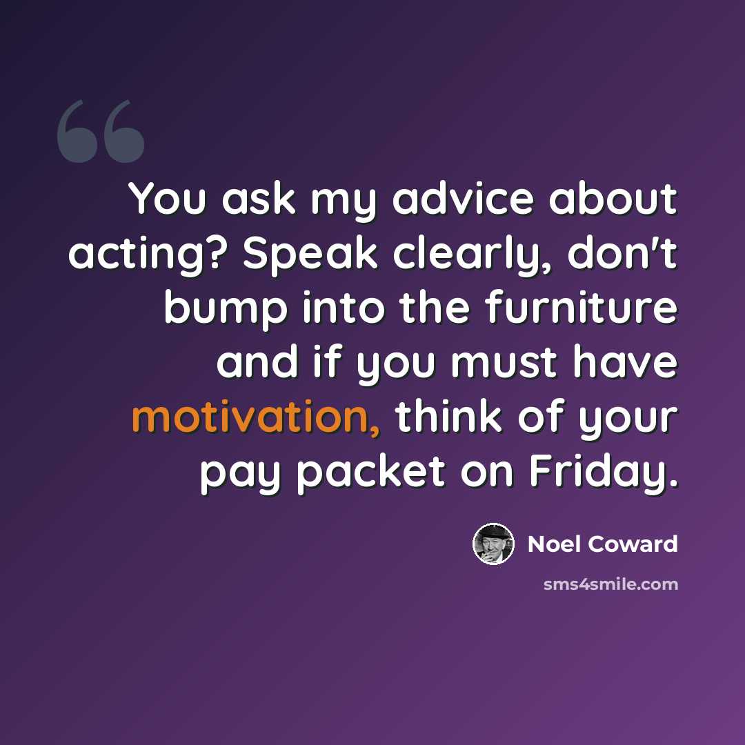 “You ask my advice about acting? Speak clearly, don't bump into the furniture and if you must have motivation, think of your pay packet on Friday.” quote by Noel Coward
