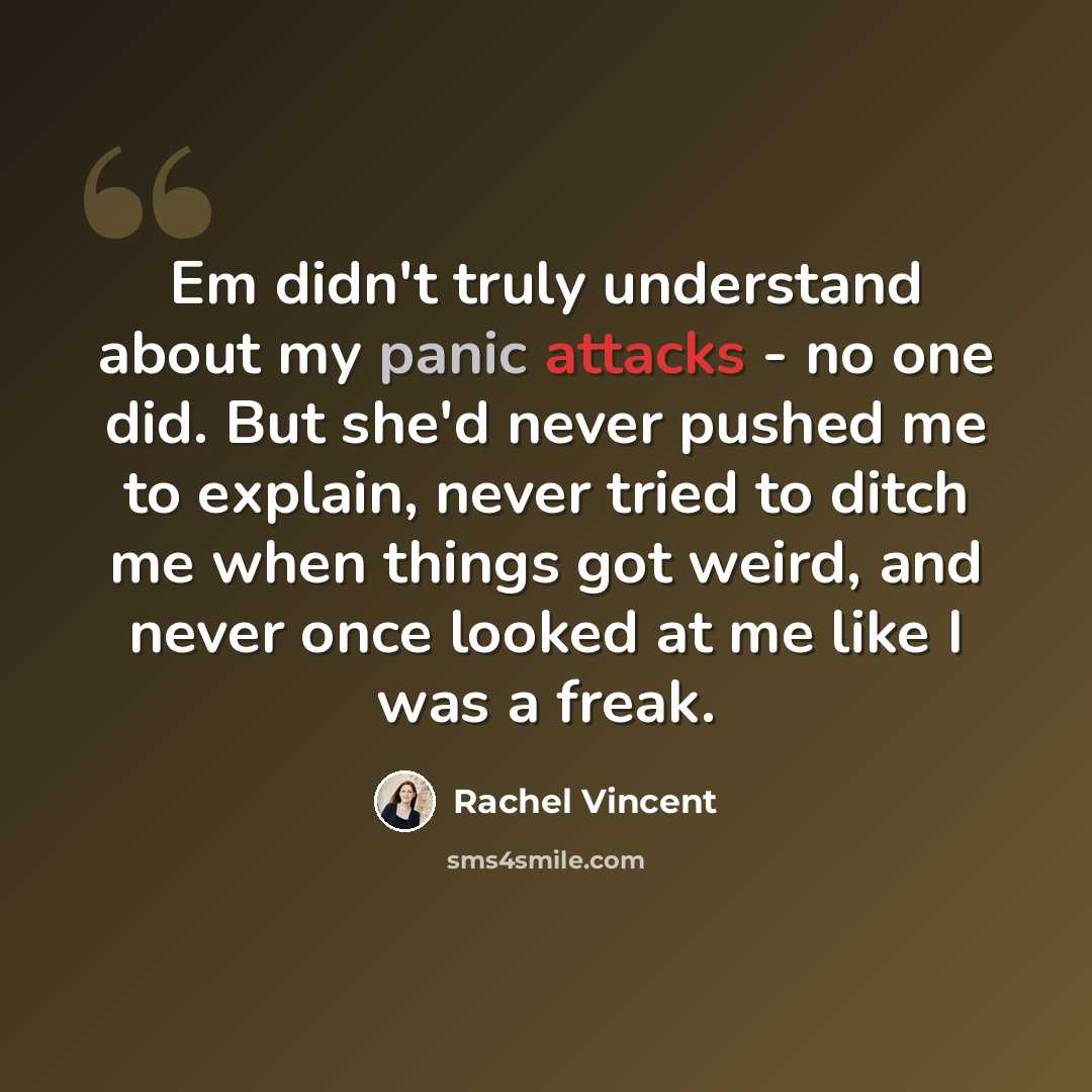 “Em didn't truly understand about my panic attacks - no one did. But she'd never pushed me to explain, never tried to ditch me when things got weird, and never once looked at me like I was a freak.” quote by Rachel Vincent