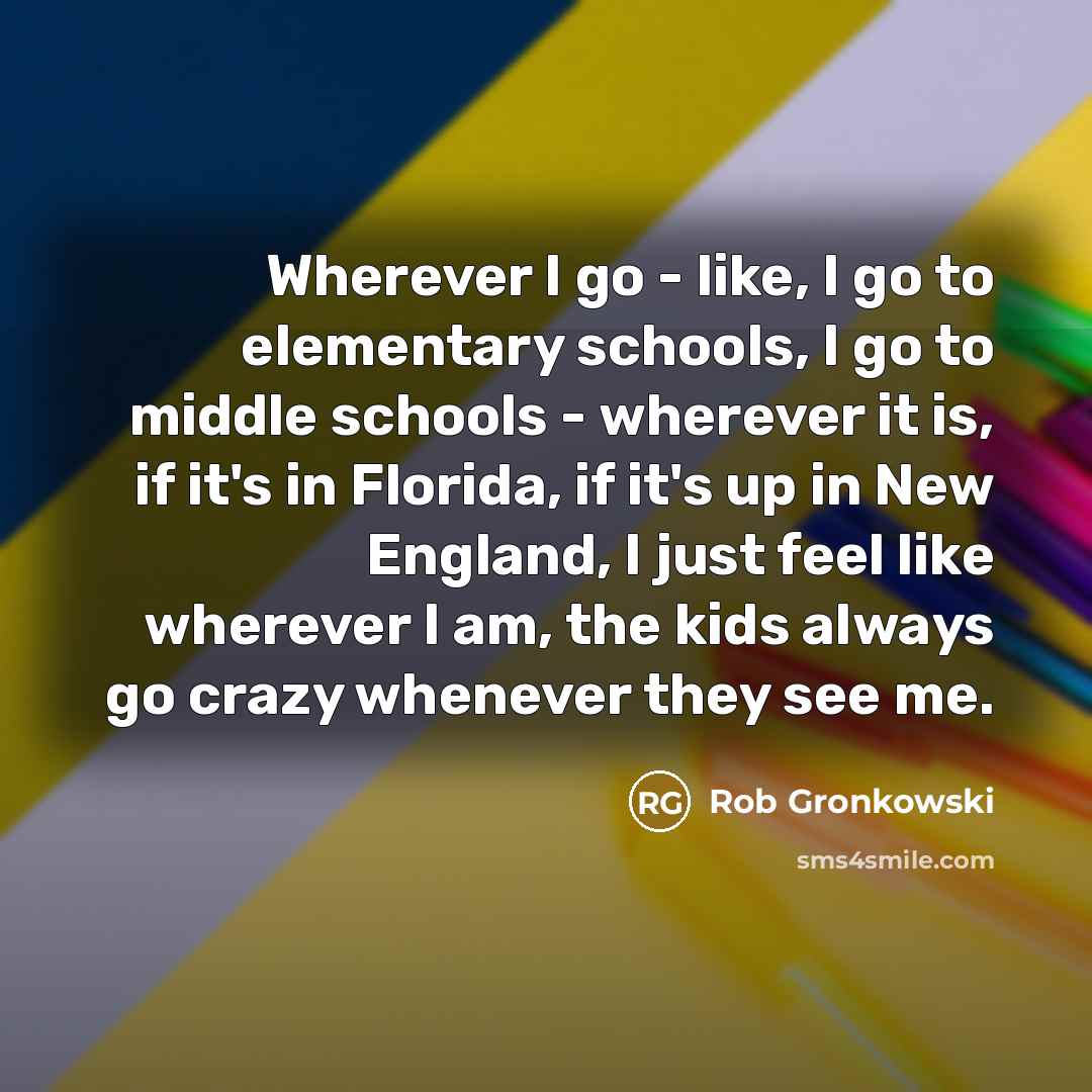 “Wherever I go - like, I go to elementary schools, I go to middle schools - wherever it is, if it's in Florida, if it's up in New England, I just feel like wherever I am, the kids always go crazy whenever they see me.” quote by Rob Gronkowski
