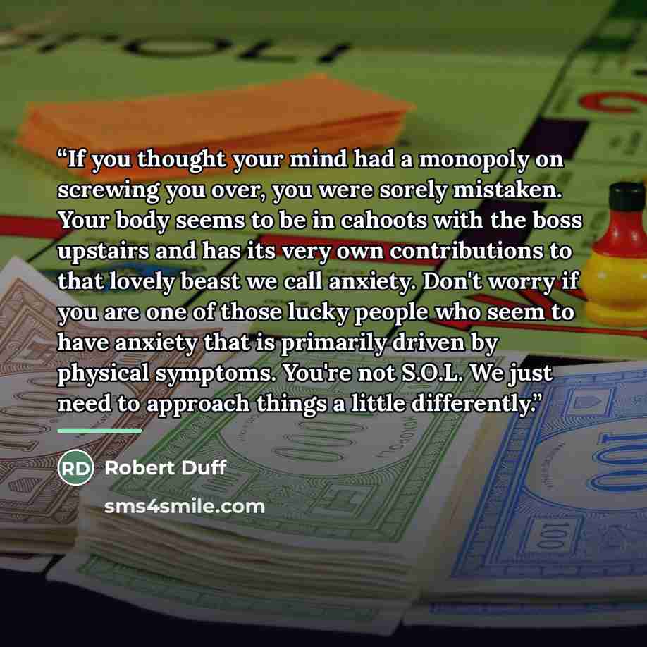 “If you thought your mind had a monopoly on screwing you over, you were sorely mistaken. Your body seems to be in cahoots with the boss upstairs and has its very own contributions to that lovely beast we call anxiety. Don't worry if you are one of those lucky people who seem to have anxiety that is…” quote by Robert Duff