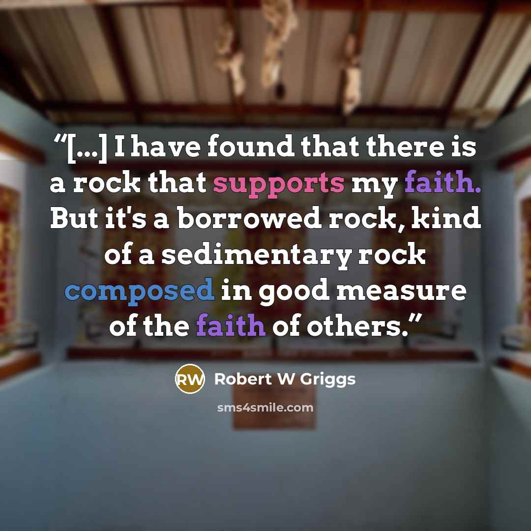 “[...] I have found that there is a rock that supports my faith. But it's a borrowed rock, kind of a sedimentary rock composed in good measure of the faith of others.” quote by Robert W Griggs