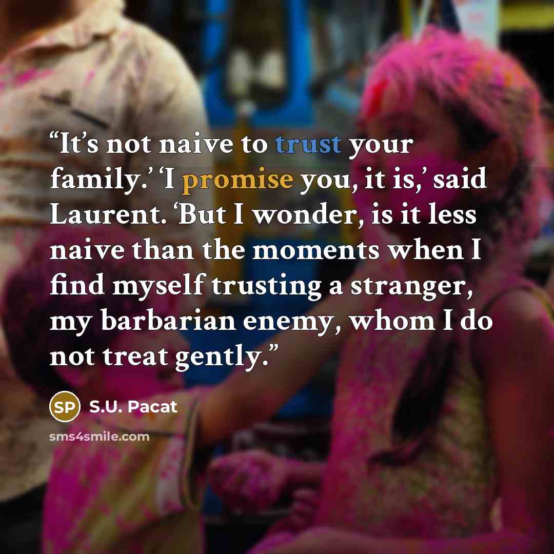 “It’s not naive to trust your family.’ ‘I promise you, it is,’ said Laurent. ‘But I wonder, is it less naive than the moments when I find myself trusting a stranger, my barbarian enemy, whom I do not treat gently.” quote by S.U. Pacat