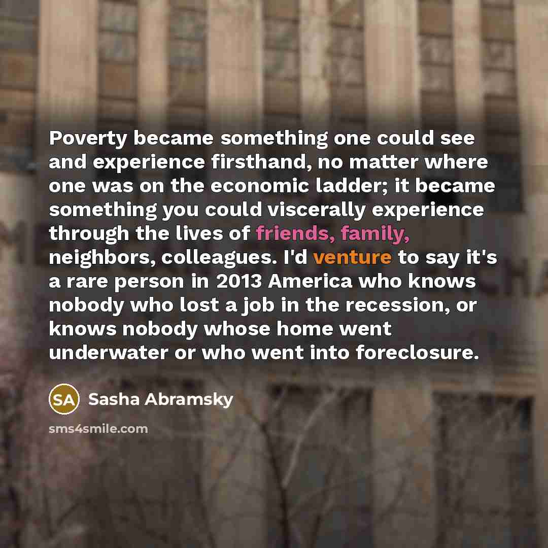 “Poverty became something one could see and experience firsthand, no matter where one was on the economic ladder; it became something you could viscerally experience through the lives of friends, family, neighbors, colleagues. I'd venture to say it's a rare person in 2013 America who knows nobody…” quote by Sasha Abramsky