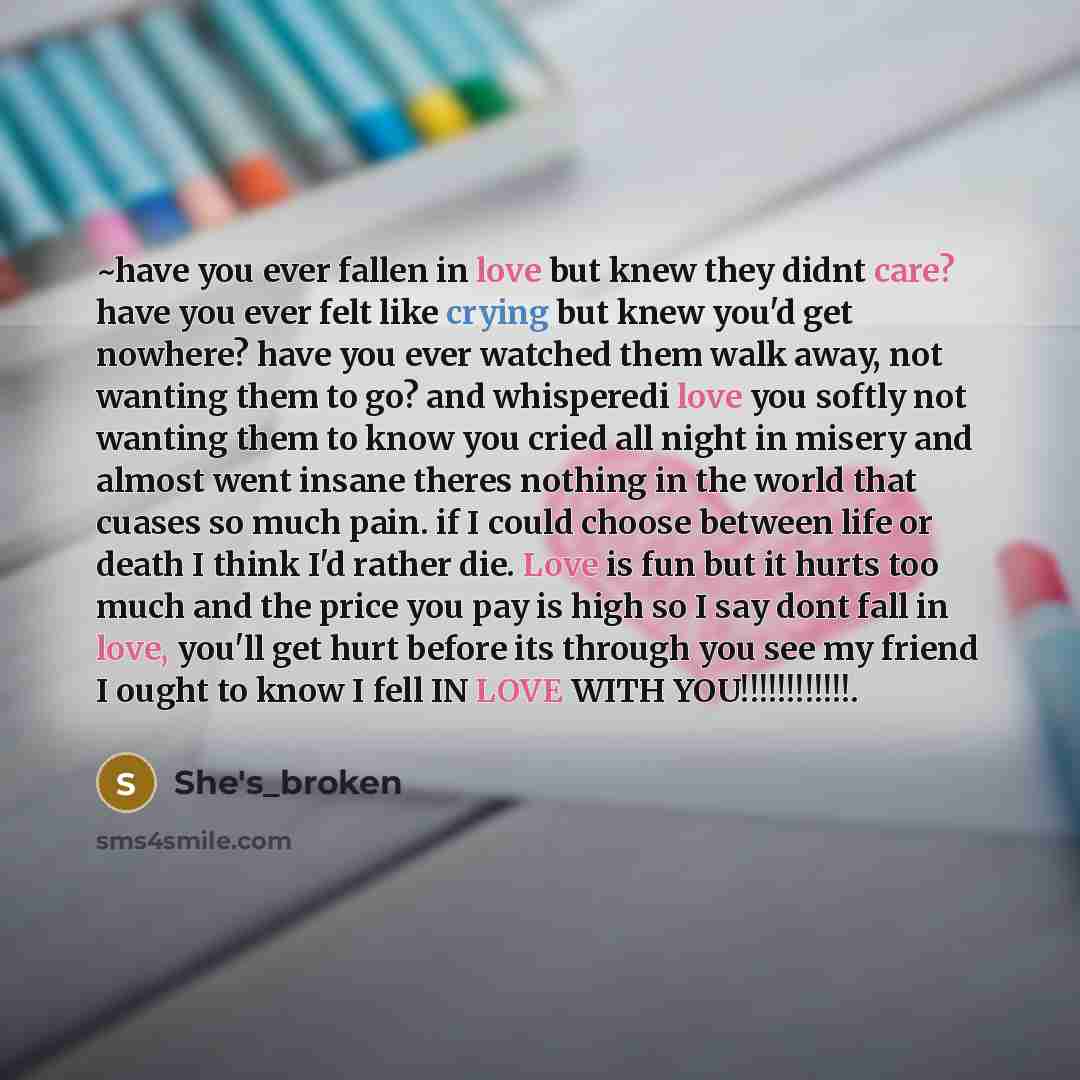 “~have you ever fallen in love but knew they didnt care? have you ever felt like crying but knew you'd get nowhere? have you ever watched them walk away, not wanting them to go? and whisperedi love you softly not wanting them to know you cried all night in misery and almost went insane theres…” quote by She's_broken