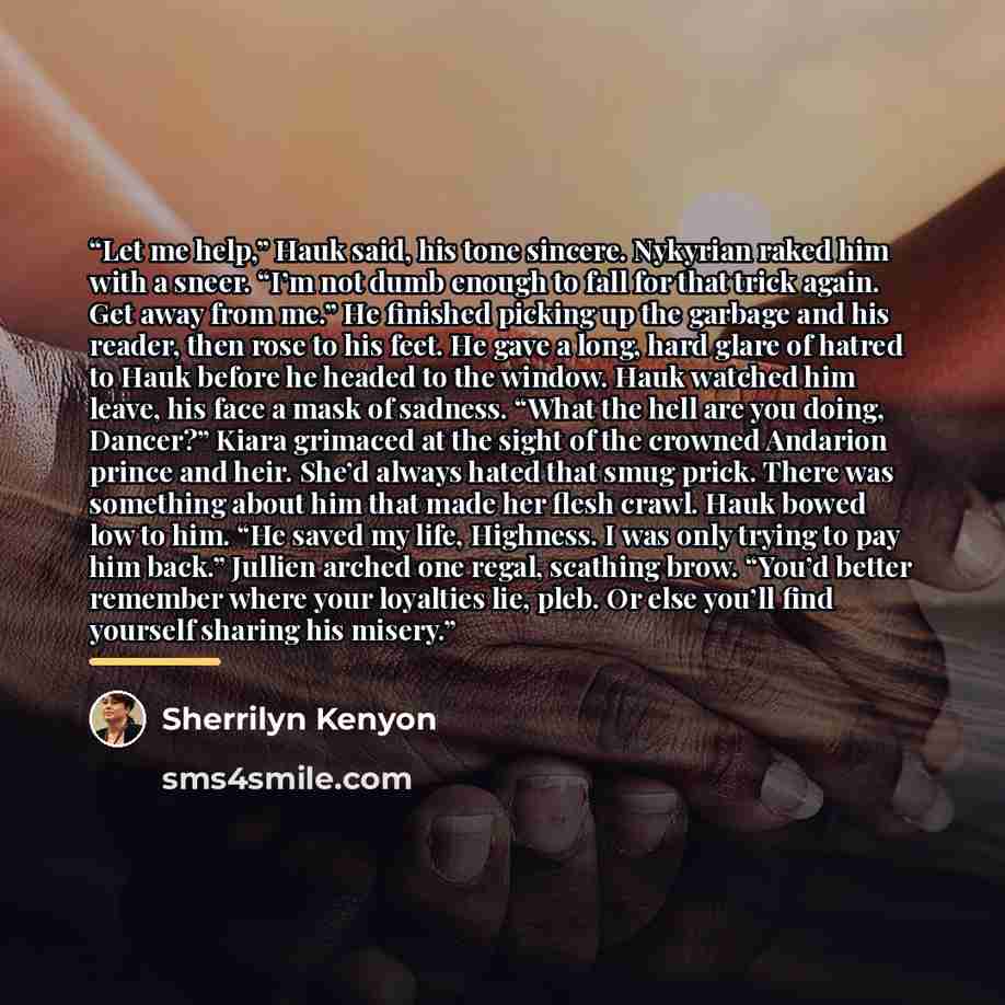“Let me help,” Hauk said, his tone sincere. Nykyrian raked him with a sneer. “I’m not dumb enough to fall for that trick again. Get away from me.” He finished picking up the garbage and his reader, then rose to his feet. He gave a long, hard glare of hatred to Hauk before he headed to the window…” quote by Sherrilyn Kenyon