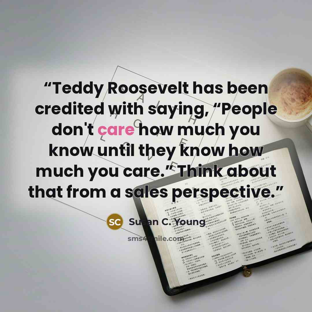 “Teddy Roosevelt has been credited with saying, “People don't care how much you know until they know how much you care.” Think about that from a sales perspective.” quote by Susan C. Young