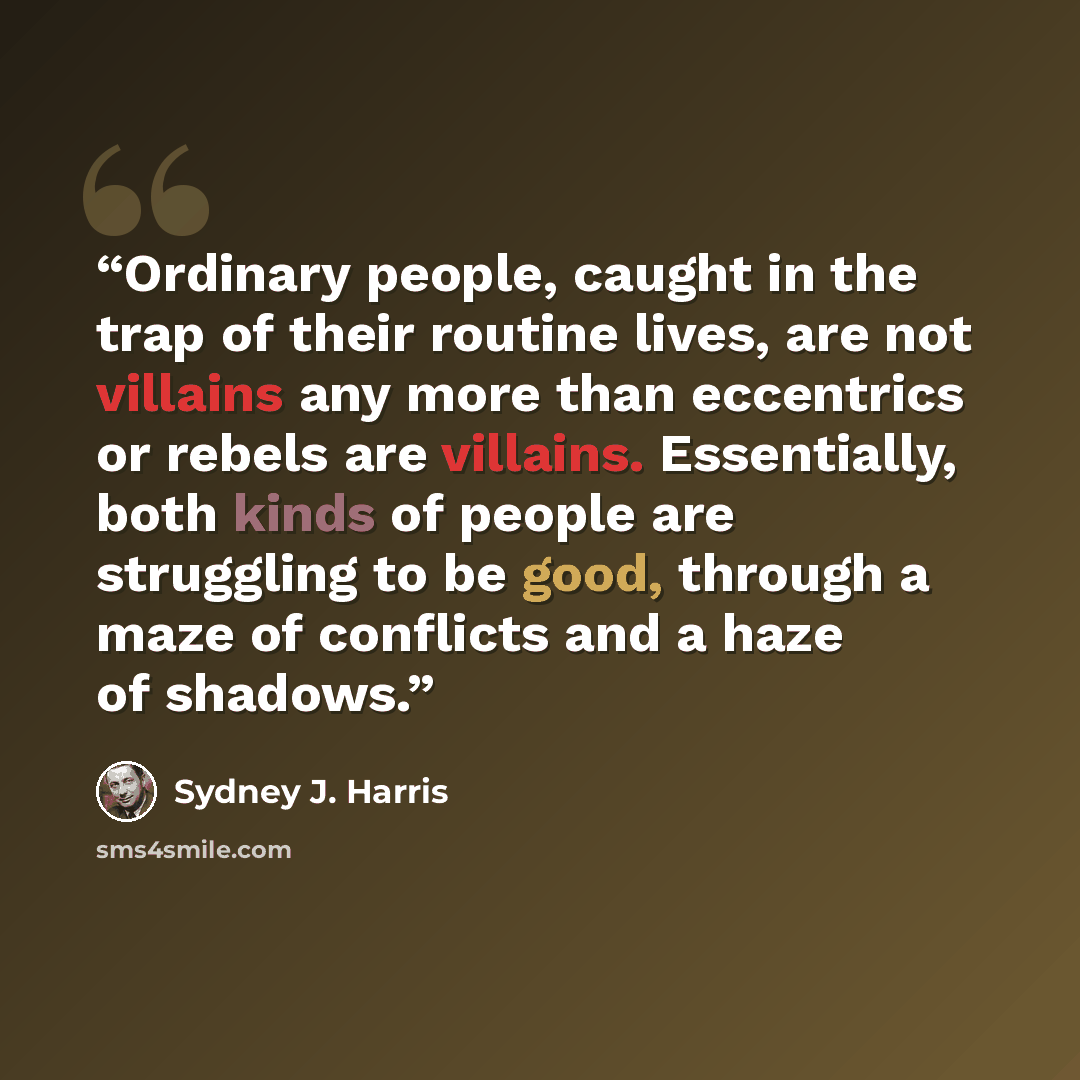 “Ordinary people, caught in the trap of their routine lives, are not villains any more than eccentrics or rebels are villains. Essentially, both kinds of people are struggling to be good, through a maze of conflicts and a haze of shadows.” quote by Sydney J. Harris