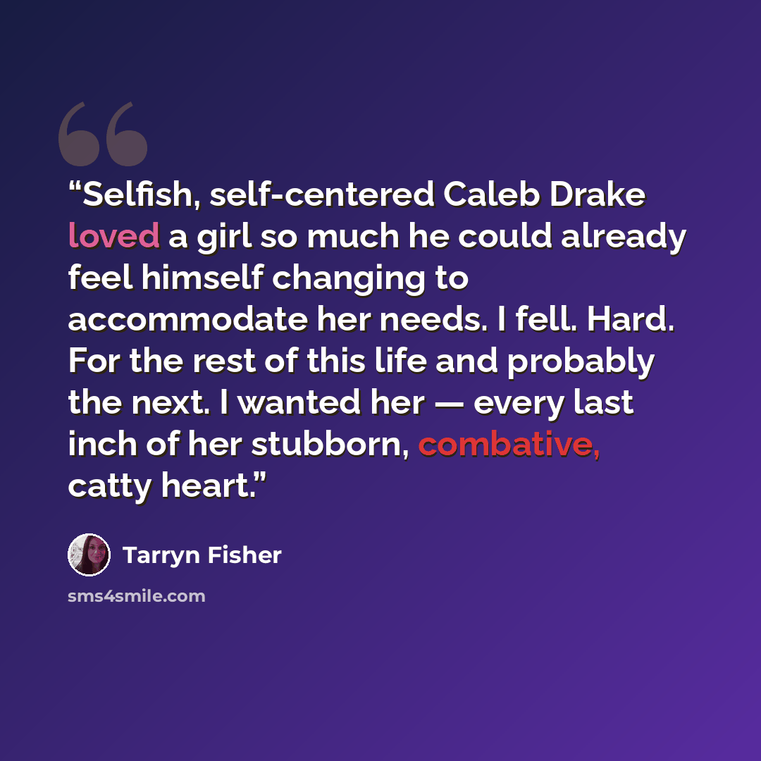 “Selfish, self-centered Caleb Drake loved a girl so much he could already feel himself changing to accommodate her needs. I fell. Hard. For the rest of this life and probably the next. I wanted her — every last inch of her stubborn, combative, catty heart.” quote by Tarryn Fisher
