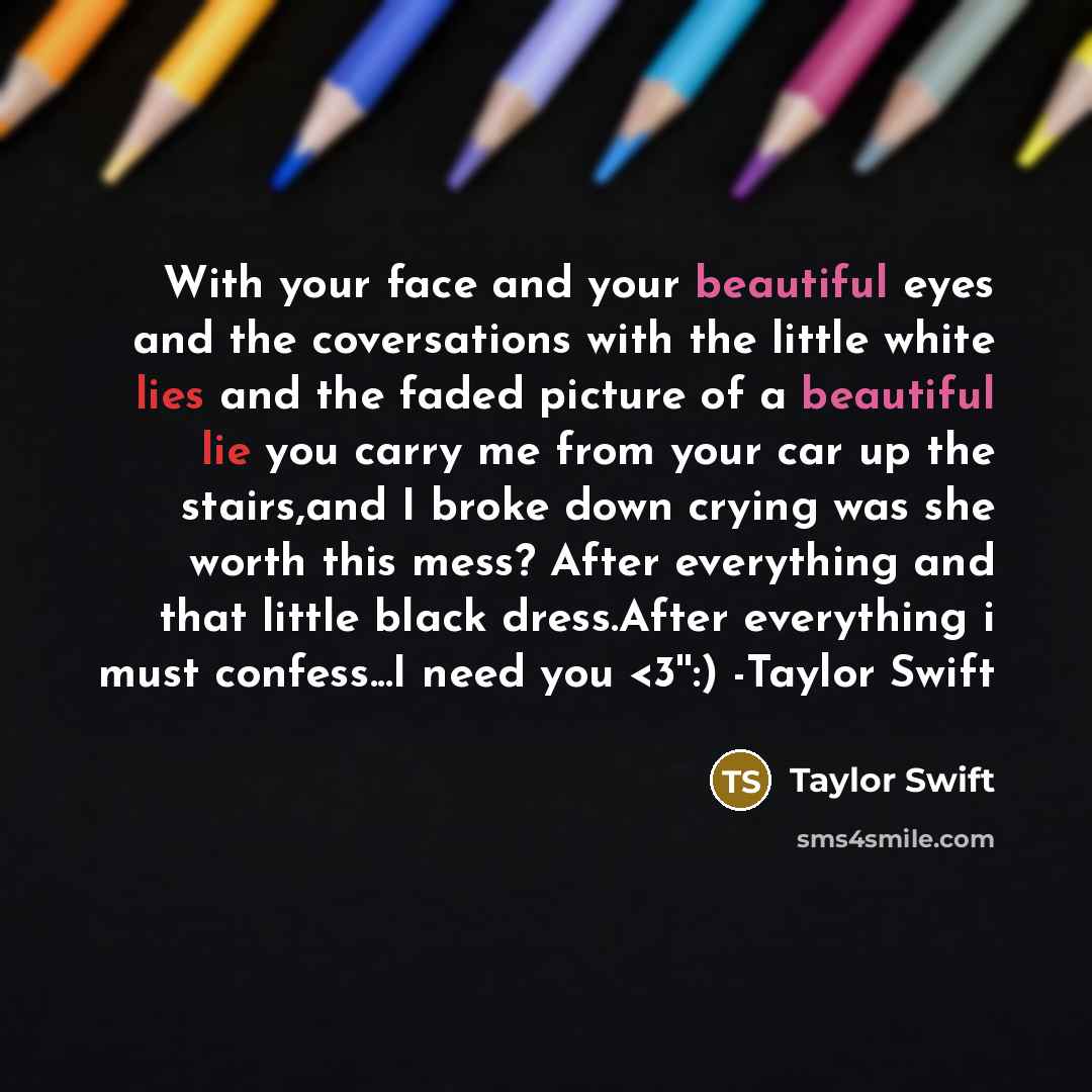 “With your face and your beautiful eyes and the coversations with the little white lies and the faded picture of a beautiful lie you carry me from your car up the stairs,and I broke down crying was she worth this mess? After everything and that little black dress.After everything i must confess...I…” quote by Taylor Swift