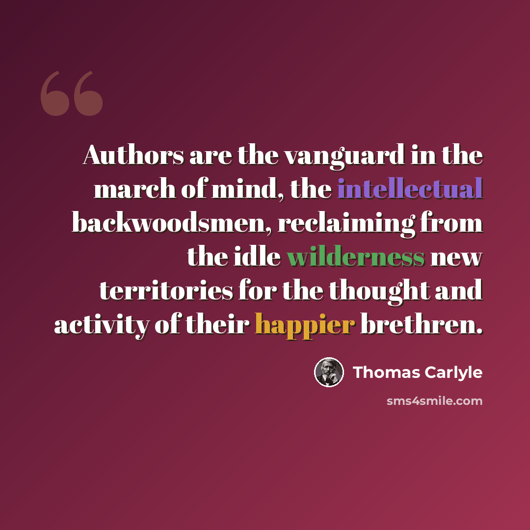 “Authors are the vanguard in the march of mind, the intellectual backwoodsmen, reclaiming from the idle wilderness new territories for the thought and activity of their happier brethren.” quote by Thomas Carlyle