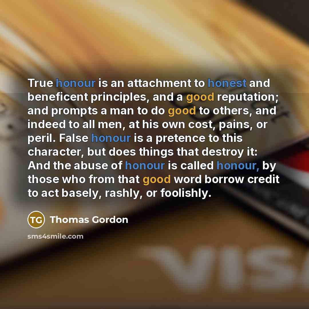 “True honour is an attachment to honest and beneficent principles, and a good reputation; and prompts a man to do good to others, and indeed to all men, at his own cost, pains, or peril. False honour is a pretence to this character, but does things that destroy it: And the abuse of honour is called…” quote by Thomas Gordon