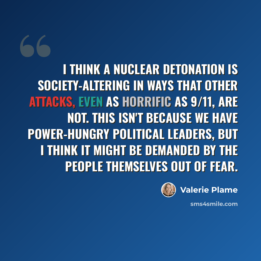 “I think a nuclear detonation is society-altering in ways that other attacks, even as horrific as 9/11, are not. This isn't because we have power-hungry political leaders, but I think it might be demanded by the people themselves out of fear.” quote by Valerie Plame