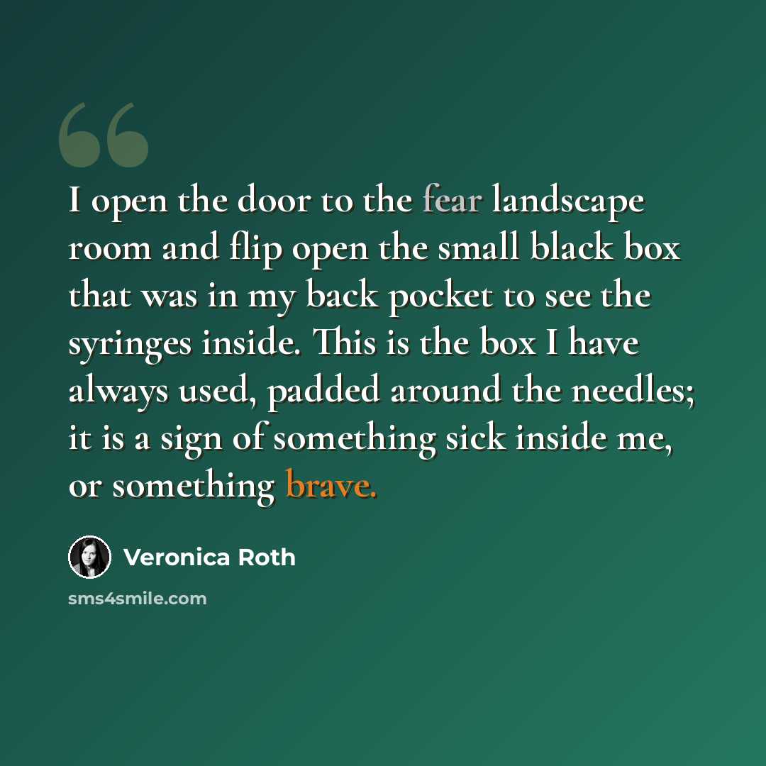 “I open the door to the fear landscape room and flip open the small black box that was in my back pocket to see the syringes inside. This is the box I have always used, padded around the needles; it is a sign of something sick inside me, or something brave.” quote by Veronica Roth