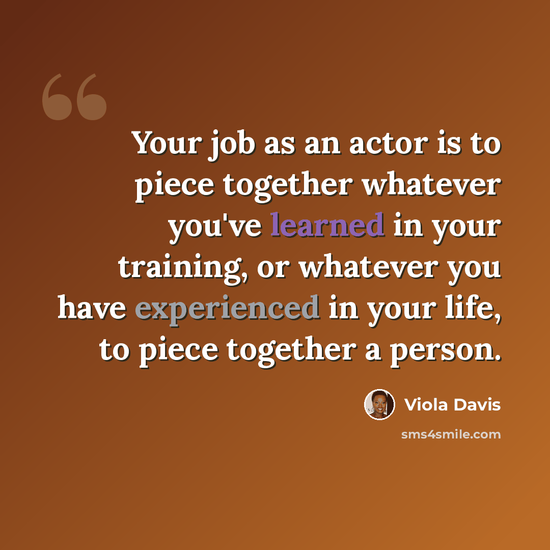 “Your job as an actor is to piece together whatever you've learned in your training, or whatever you have experienced in your life, to piece together a person.” quote by Viola Davis