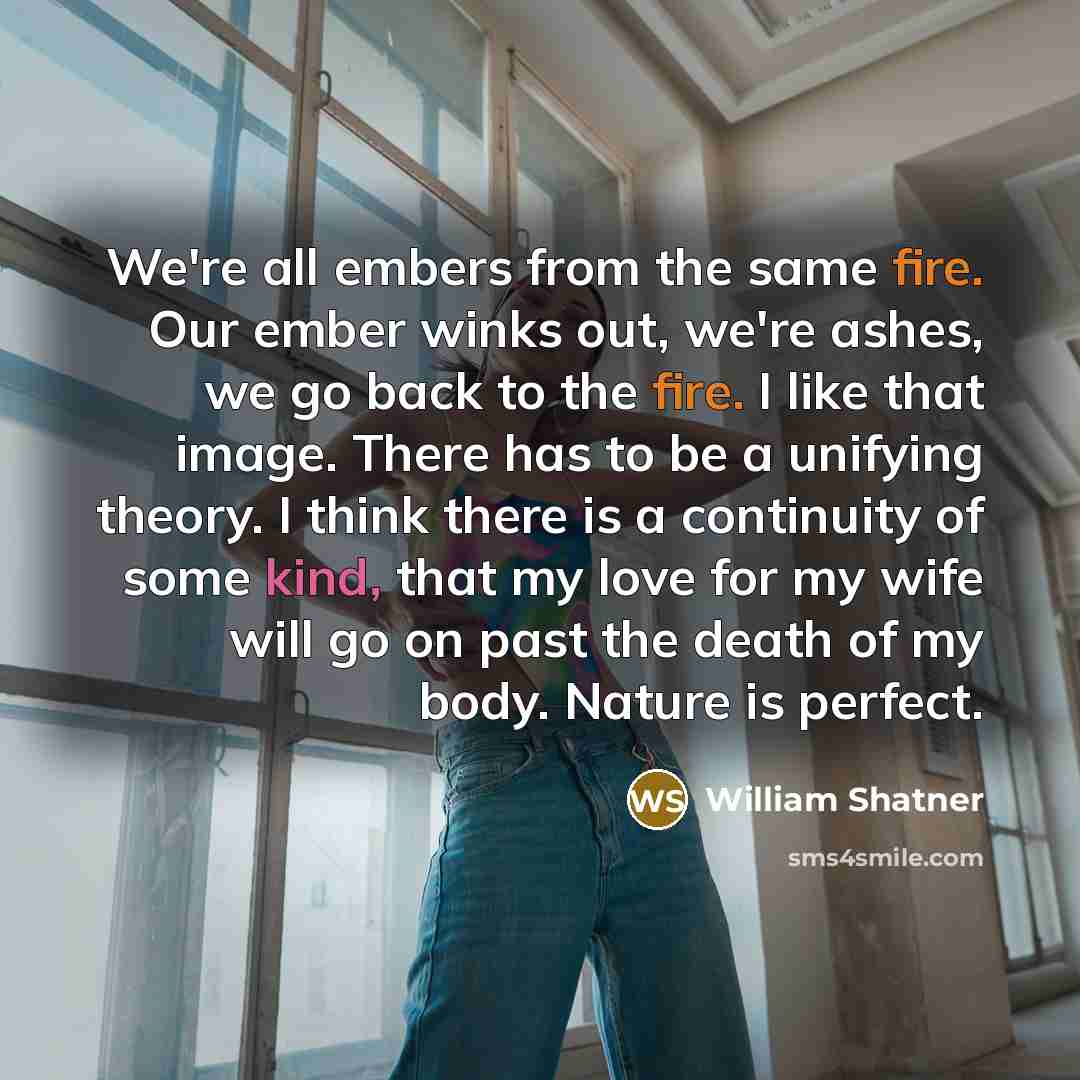 “We're all embers from the same fire. Our ember winks out, we're ashes, we go back to the fire. I like that image. There has to be a unifying theory. I think there is a continuity of some kind, that my love for my wife will go on past the death of my body. Nature is perfect.” quote by William Shatner