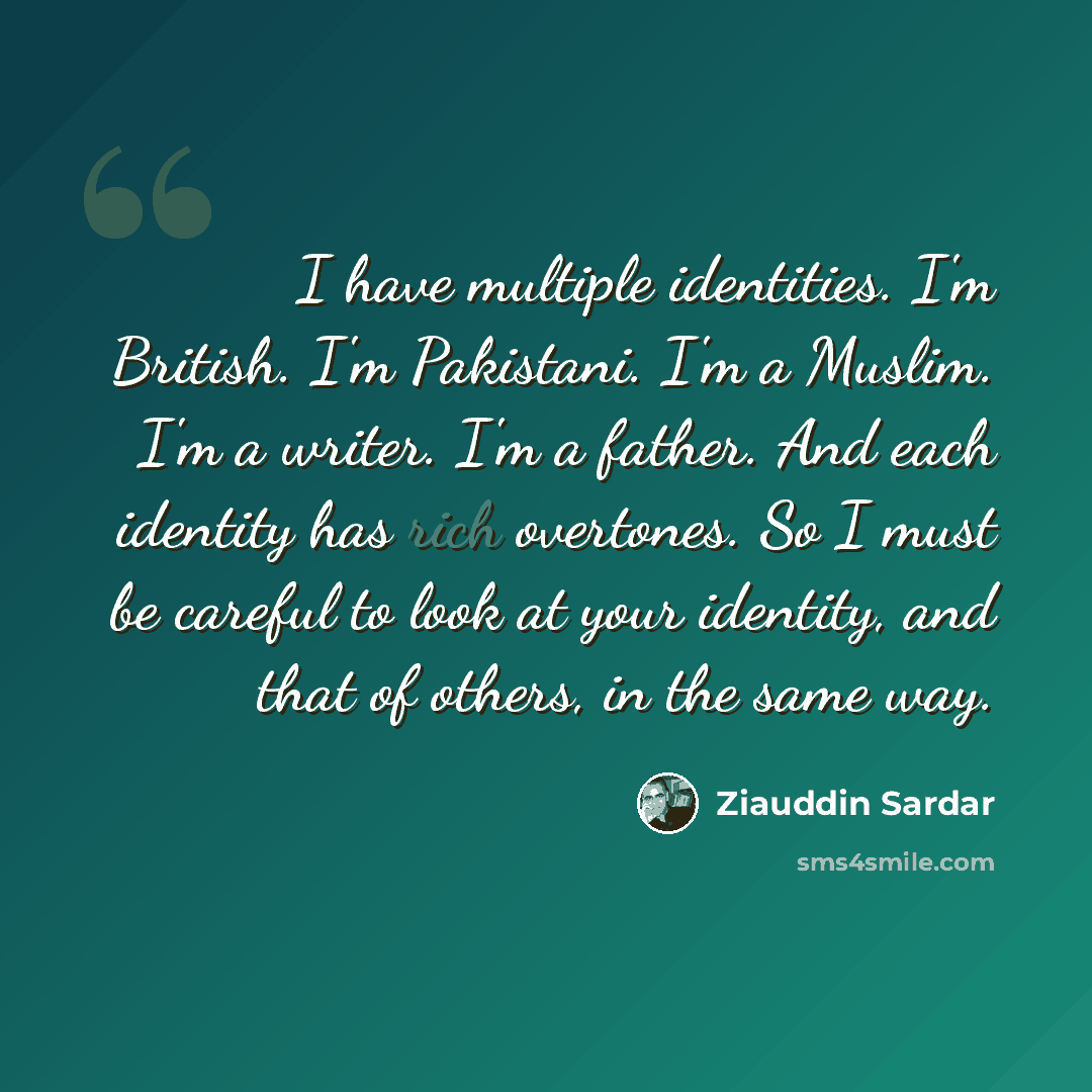 “I have multiple identities. I'm British. I'm Pakistani. I'm a Muslim. I'm a writer. I'm a father. And each identity has rich overtones. So I must be careful to look at your identity, and that of others, in the same way.” quote by Ziauddin Sardar