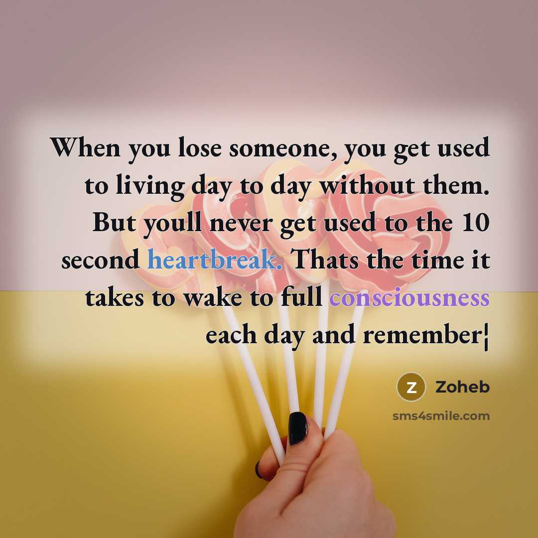 “When you lose someone, you get used to living day to day without them. But youll never get used to the 10 second heartbreak. Thats the time it takes to wake to full consciousness each day and remember¦” quote by Zoheb