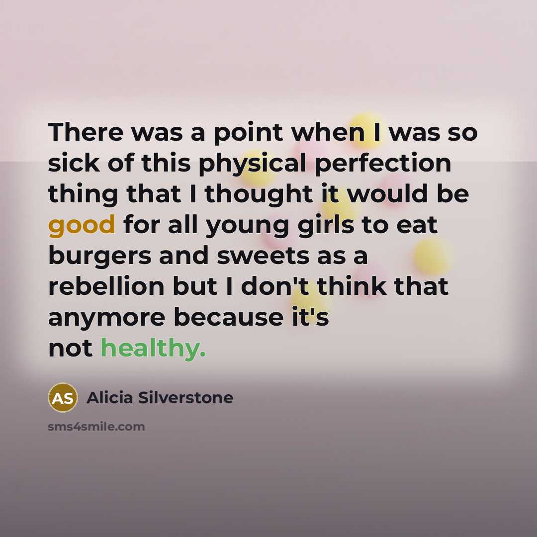 “There was a point when I was so sick of this physical perfection thing that I thought it would be good for all young girls to eat burgers and sweets as a rebellion but I don't think that anymore because it's not healthy.” quote by Alicia Silverstone