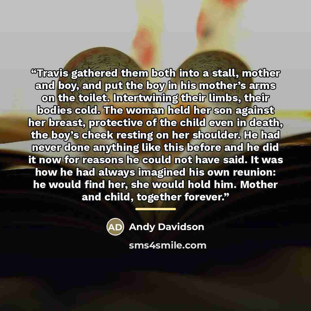 “Travis gathered them both into a stall, mother and boy, and put the boy in his mother’s arms on the toilet. Intertwining their limbs, their bodies cold. The woman held her son against her breast, protective of the child even in death, the boy’s cheek resting on her shoulder. He had never done…” quote by Andy Davidson