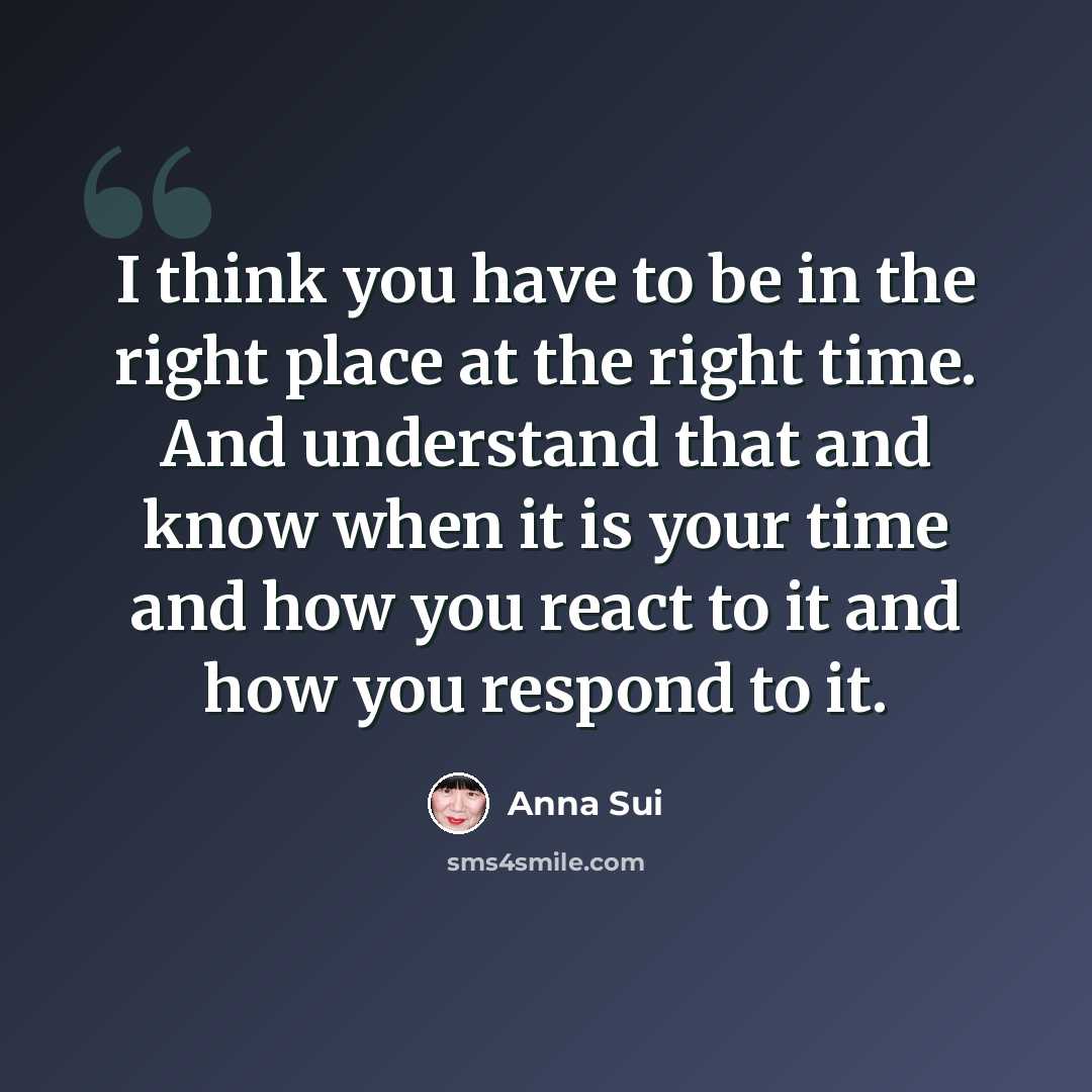 “I think you have to be in the right place at the right time. And understand that and know when it is your time and how you react to it and how you respond to it.” quote by Anna Sui