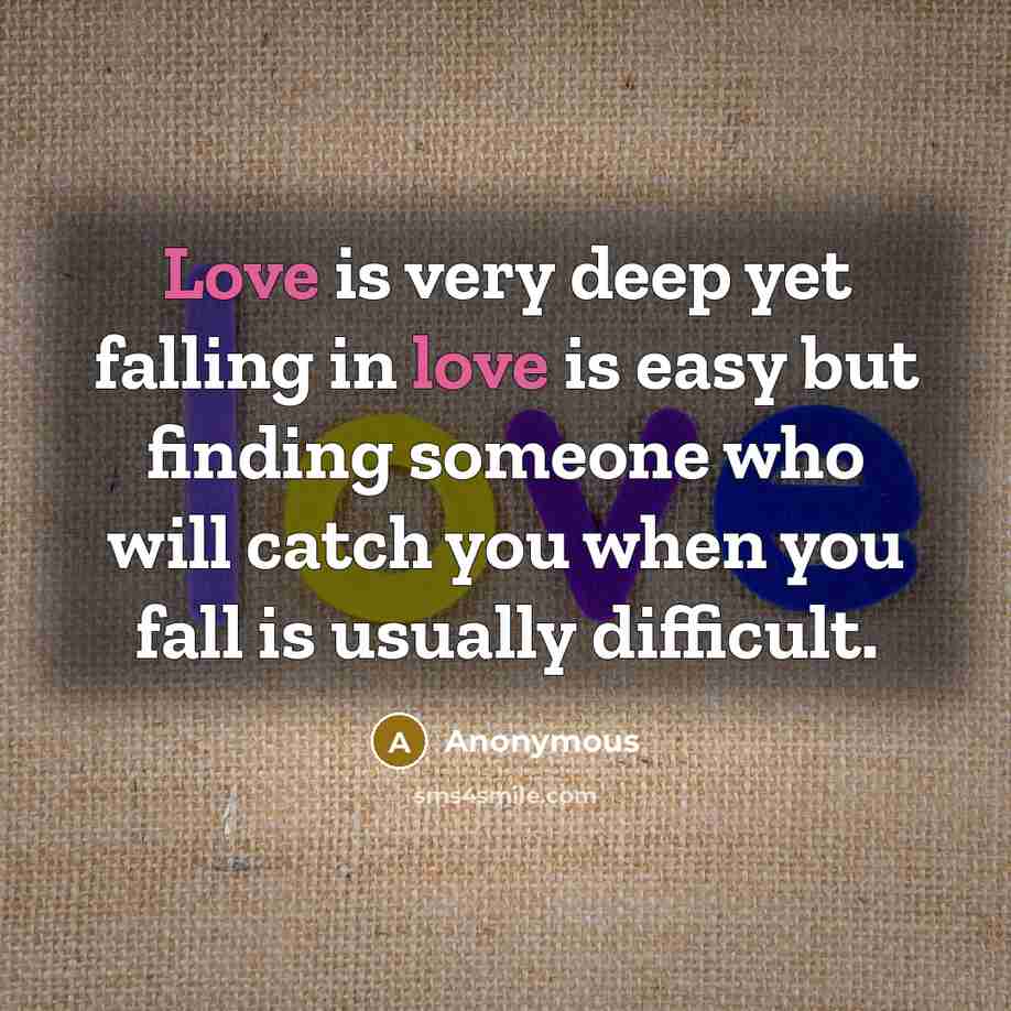 “Love is very deep yet falling in love is easy but finding someone who will catch you when you fall is usually difficult.” quote by Anonymous