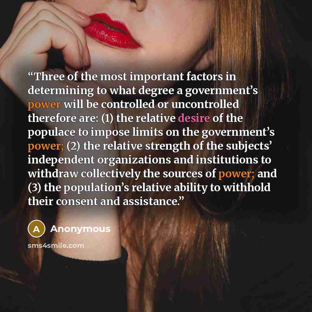 “Three of the most important factors in determining to what degree a government’s power will be controlled or uncontrolled therefore are: (1) the relative desire of the populace to impose limits on the government’s power; (2) the relative strength of the subjects’ independent organizations and…” quote by Anonymous