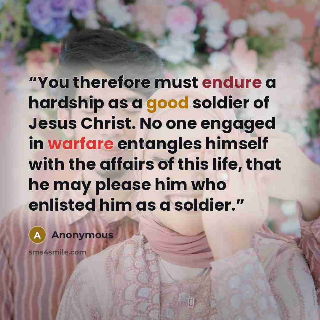 “You therefore must endure a hardship as a good soldier of Jesus Christ. No one engaged in warfare entangles himself with the affairs of this life, that he may please him who enlisted him as a soldier.” quote by Anonymous