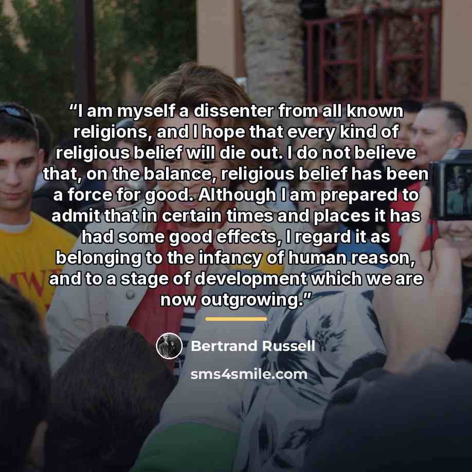 “I am myself a dissenter from all known religions, and I hope that every kind of religious belief will die out. I do not believe that, on the balance, religious belief has been a force for good. Although I am prepared to admit that in certain times and places it has had some good effects, I regard…” quote by Bertrand Russell