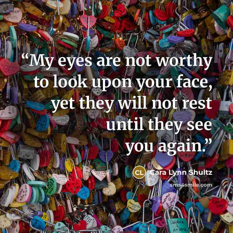 “My eyes are not worthy to look upon your face, yet they will not rest until they see you again.” quote by Cara Lynn Shultz