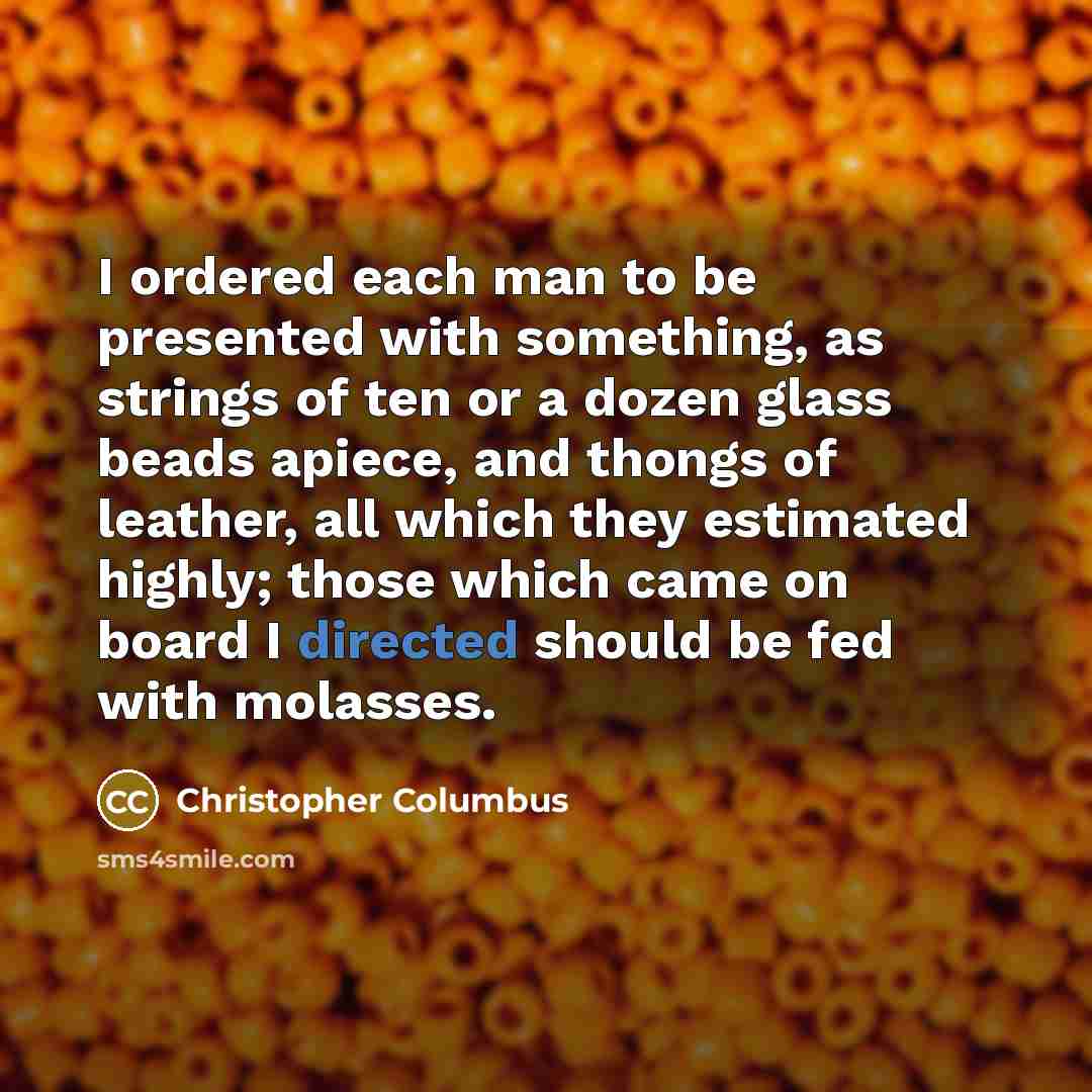“I ordered each man to be presented with something, as strings of ten or a dozen glass beads apiece, and thongs of leather, all which they estimated highly; those which came on board I directed should be fed with molasses.” quote by Christopher Columbus