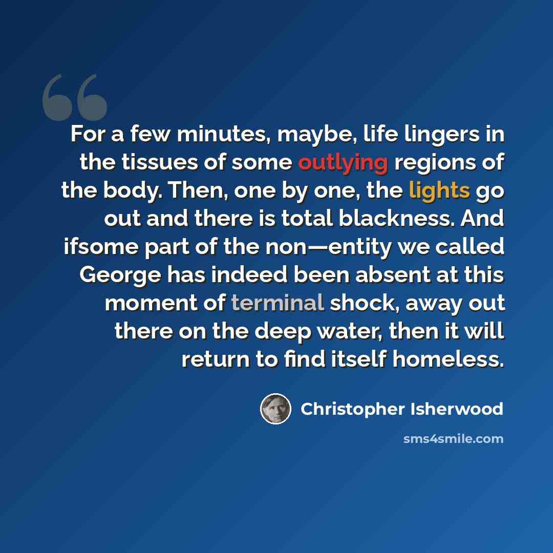 “For a few minutes, maybe, life lingers in the tissues of some outlying regions of the body. Then, one by one, the lights go out and there is total blackness. And ifsome part of the non—entity we called George has indeed been absent at this moment of terminal shock, away out there on the deep…” quote by Christopher Isherwood