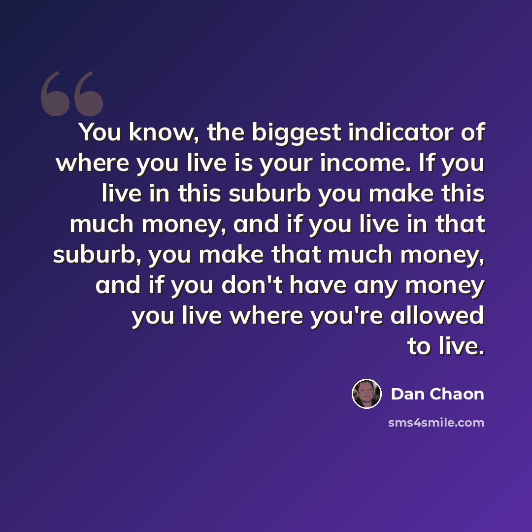 “You know, the biggest indicator of where you live is your income. If you live in this suburb you make this much money, and if you live in that suburb, you make that much money, and if you don't have any money you live where you're allowed to live.” quote by Dan Chaon