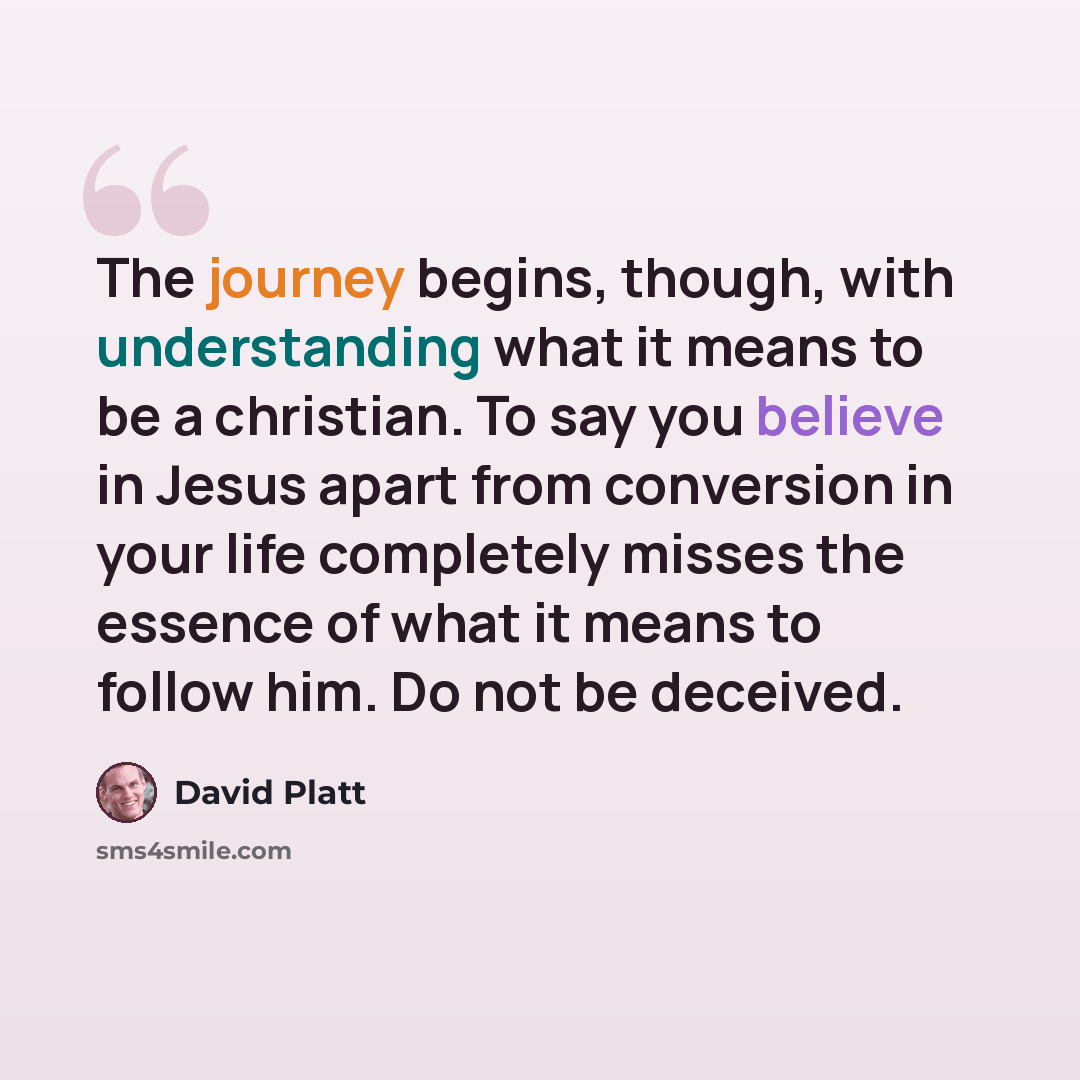 “The journey begins, though, with understanding what it means to be a christian. To say you believe in Jesus apart from conversion in your life completely misses the essence of what it means to follow him. Do not be deceived.” quote by David Platt