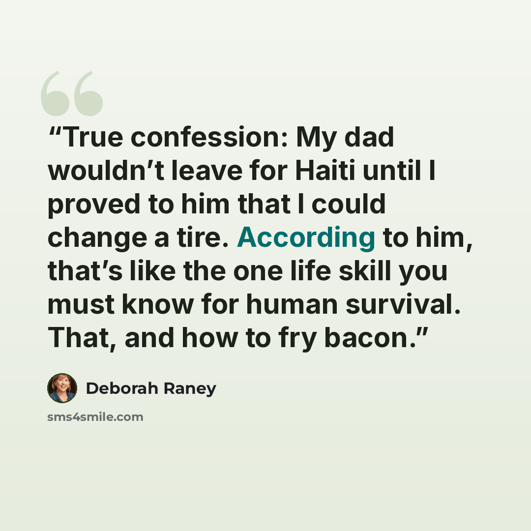 “True confession: My dad wouldn’t leave for Haiti until I proved to him that I could change a tire. According to him, that’s like the one life skill you must know for human survival. That, and how to fry bacon.” quote by Deborah Raney