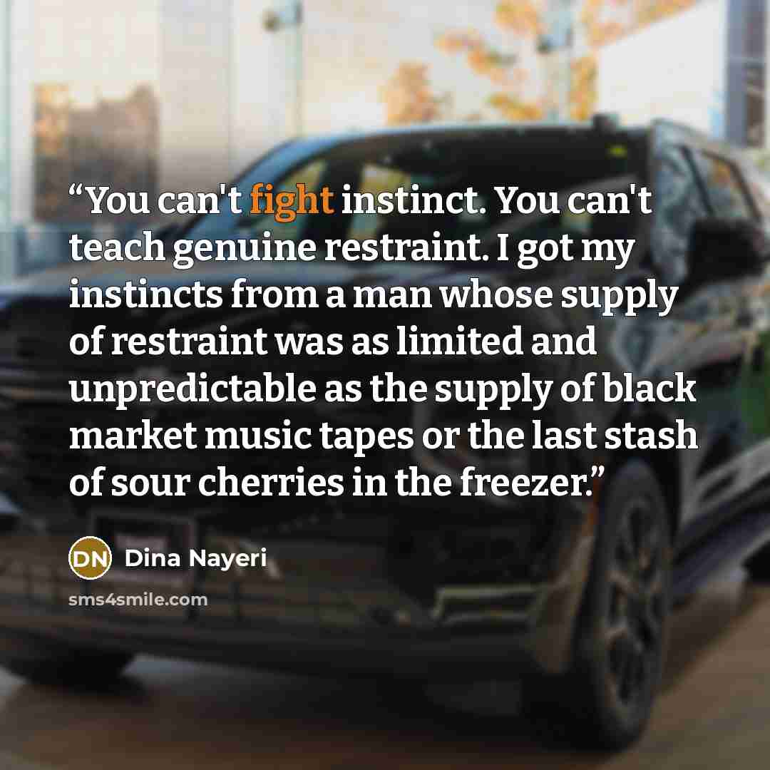 “You can't fight instinct. You can't teach genuine restraint. I got my instincts from a man whose supply of restraint was as limited and unpredictable as the supply of black market music tapes or the last stash of sour cherries in the freezer.” quote by Dina Nayeri