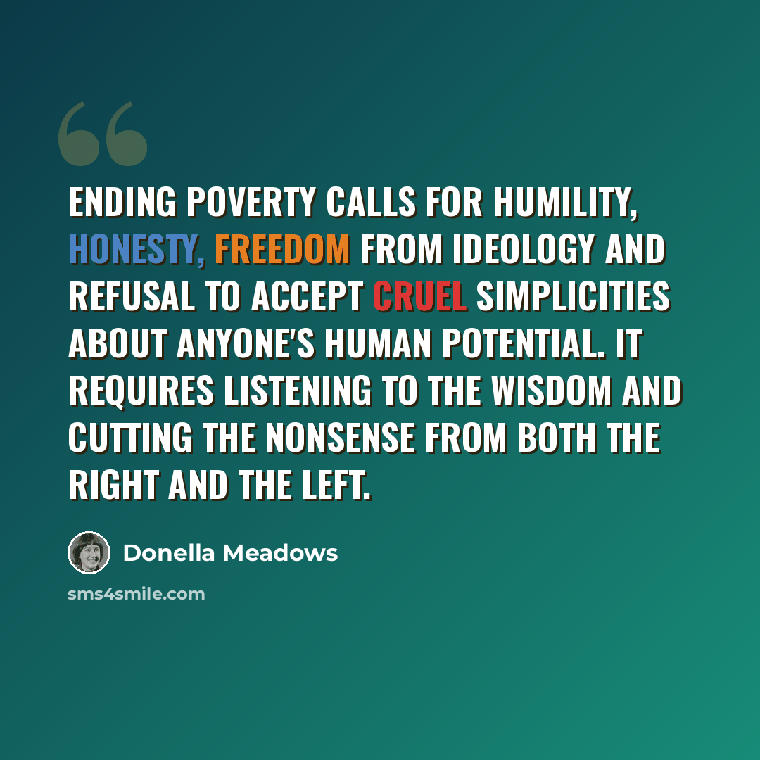 “Ending poverty calls for humility, honesty, freedom from ideology and refusal to accept cruel simplicities about anyone's human potential. It requires listening to the wisdom and cutting the nonsense from both the Right and the Left.” quote by Donella Meadows